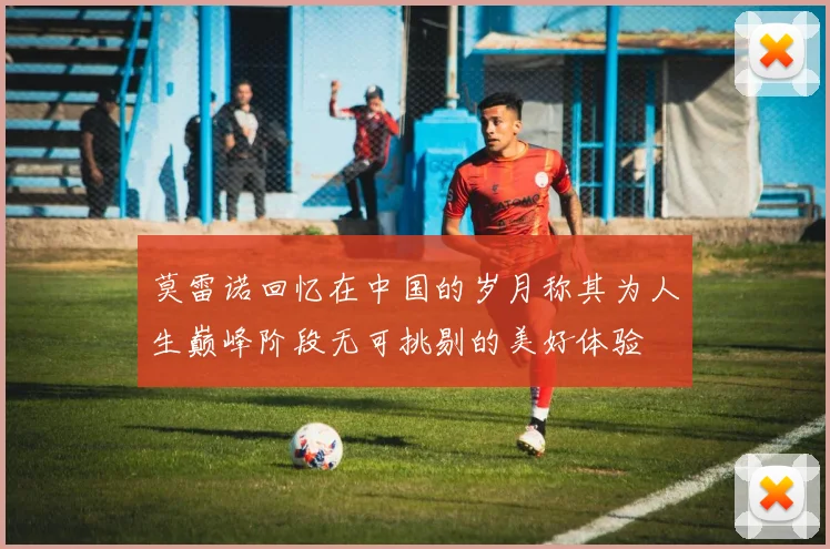莫雷诺回忆在中国的岁月称其为人生巅峰阶段无可挑剔的美好体验