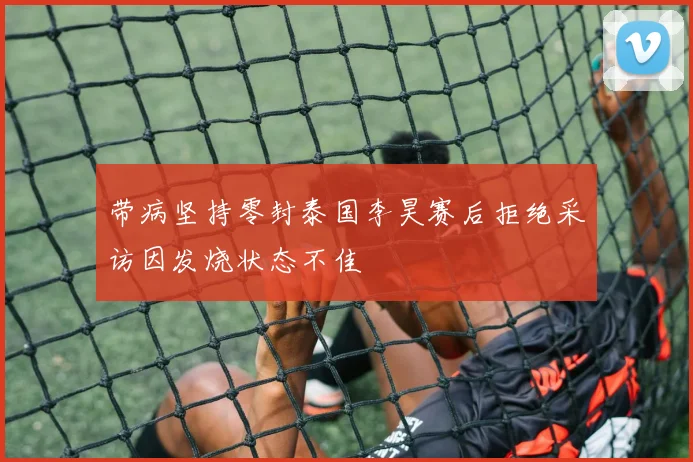 带病坚持零封泰国李昊赛后拒绝采访因发烧状态不佳