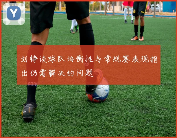 刘铮谈球队均衡性与常规赛表现指出仍需解决的问题