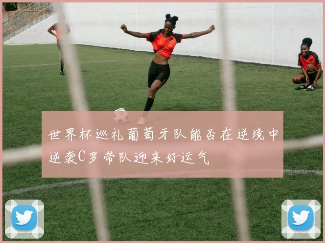 世界杯巡礼葡萄牙队能否在逆境中逆袭C罗带队迎来好运气