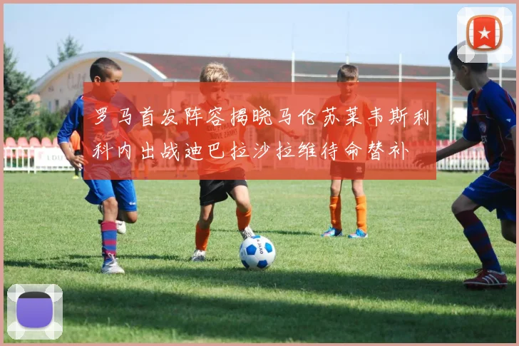 罗马首发阵容揭晓马伦苏莱韦斯利科内出战迪巴拉沙拉维待命替补