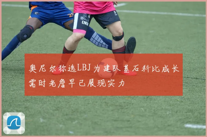 奥尼尔称选LBJ为建队基石科比成长需时老詹早已展现实力