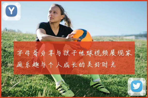 字母哥分享与孩子练球视频展现家庭乐趣与个人成长的美好时光