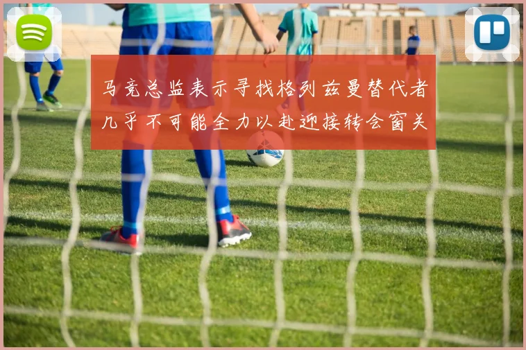 马竞总监表示寻找格列兹曼替代者几乎不可能全力以赴迎接转会窗关闭
