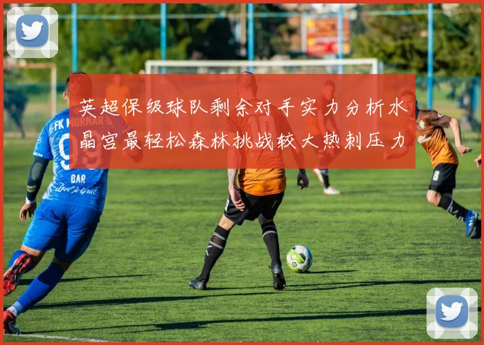 英超保级球队剩余对手实力分析水晶宫最轻松森林挑战较大热刺压力中等