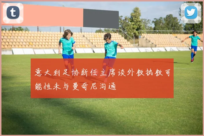 意大利足协新任主席谈外教执教可能性未与曼奇尼沟通