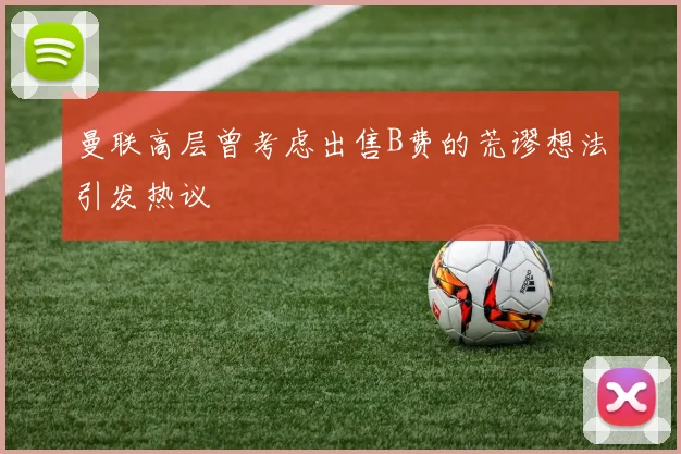 曼联高层曾考虑出售B费的荒谬想法引发热议