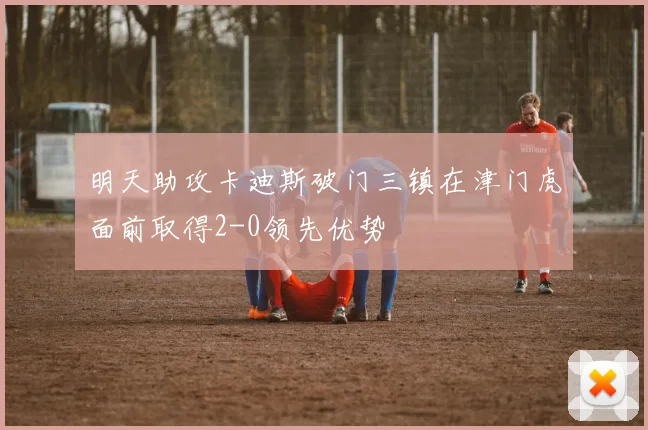 明天助攻卡迪斯破门三镇在津门虎面前取得2-0领先优势